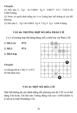 38
Chúgiải:
(1) Nếu như 2... Tg.1 thì3.M8/6 Tg–5 4.M6/7! C5.1 5.M7.6 rồi
6.M6/4 thắng.
(2) Nước cờ quyết định thắng lợi vì ra Tướng hạn chế đường đi của đối
phương.
(3) Nếu như 3... Tg/1 thì 4.M8/6 Tg–4 5.Tg–5 Tg.1 6.M6.4 thắng.
VÁN 40: TRƢỜNG HỢP MÃ HÒA PHÁO 2 SĨ
Có1 số trường hợp Mã đứng đúng chỗ cóthể hòa với Pháo 2 Sĩ.
1. M2.3 (1) P7/2 788ak889
4555,5556
4%5[5ac%6
$5%5%5%5^
422222226
4888888H6
$5%5%5%5^
4%5;5'5%6
4555,5556
122.2K223
2. M3.2 P7/1
3. M2/3 hòa
Chúgiải:
(1) Không thể đi 1.M2.1? vì P7/1
thì Mã đành chịu.
VÁN 41: MỘT MÃ HÒA 2 SĨ
Một Mã không đủ sức đánh thắng đối phương còn đủ 2 Sĩ và có thế
đứng liên hoàn. Chỉ khi nào Tướng đứng trên cao vàMãchiếm vị
trítốt thìcóthể Mãthắng 2 Sĩ.
 