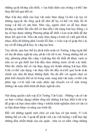 3
những quân không cần thiết, vìsự hiện diện của chúng cóthể làm
thay đổi kết quả thế cờ.
Mục tiêu duy nhất của loại tàn cuộc thực dụng làcho các tay cờ
những nguyên tắc tổng quát dễ nhớ để họ cóthể tìm thấy lối đi
trong vài thế cờ căn bản. Như vậy, người chơi cờ dễ học được
không sợ nhầm lẫn nếu thế cờ đưa đến tình trạng hòa hay thắng và
họ sẽ học được những Phương pháp dễ nhất vàan toàn nhất dễ đạt
được kết quả trên. Nếu tàn cuộc thực dụng cómột số cách giải khác
nhau, điều đó không phải làmột lỗi lầm, vìviệc này sẽ giúp cho các
tay cờ dễ dàng phát huy óc sáng tạo hơn.
Tuy nhiên, qua bao thế kỷ phát triển môn cờ Tướng, hàng ngàn thế
cờ tàn đã được nghiên cứu, phân tích rất tỉ mỉ. Trong những thế cờ
này, phương pháp tấn công vàphòng thủ tốt nhất đã được vạch ra
trên cơ sở giả thiết hai bên đều chơi những nước chính xác nhất.
Nhờ đó, nhiều thế cờ tàn thực dụng trở thành những bài học điển
hình cóthể vận dụng vào thực tiễn thi đấu màkết quả hoàn toàn
chính xác như đã được khẳng định. Do đó đối với người chơi cờ
phải biết chuyển thế cờ từ trung cuộc sang một tàn cuộc cóthể còn
phức tạp vàtừ một tàn cuộc phức tạp chuyển nó về một trong
những tàn cuộc điển hình đã được nghiên cứu.
Nội dung quyển sách này (Cờ Tướng Tàn Cuộc : Những ván cờ tàn
cơ bản vàthực dụng) nhằm tổng kết những bài học điển hình trên
để giúp các bạn chưa nắm vững vàthiếu kinh nghiệm chơi cờ tàn có
tư liệu tham khảo và nâng cao trình độ.
Đối với những người mới chơi cờ nên học cờ tàn trước. Vìvới
những thế cờ còn ít quân dễ phân tích các tình huống vàdễ học tập
những đòn chiến thuật của các quân . trên cơ sở nắm vững những
 