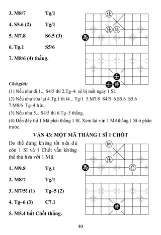 40
3. M8/7 Tg/1 788a8889
4555,5556
4%5ak]5%6
H5%5%5%5^
422222226
488888886
$5%5%5%5^
4%5;5'5%6
4555A5556
122AK/223
4. S5.6 (2) Tg/1
5. M7.8 S6.5 (3)
6. Tg.1 S5/6
7. M8/6 (4) thắng.
Chúgiải:
(1) Nếu như đi 1... S4/5 thì 2.Tg–4 sẽ bị mất ngay 1 Sĩ.
(2) Nếu như sửa lại 4.Tg.1 thì4... Tg/1 5.M7.8 S4/5 6.S5.6 S5.6
7.M8/6 Tg–4 hòa.
(3) Nếu như 5... S4/5 thì 6.Tg–5 thắng.
(4) Đến đây thì 1 Mã phải thắng 1 Sĩ. Xem lại ván 1 Mãthắng 1 Sĩ ở phần
trước.
VÁN 43: MỘT MÃ THẮNG 1 SĨ 1 CHỐT
Do thế đứng không tốt nên dù
còn 1 Sĩ và 1 Chốt vẫn không
thể thủ hòa với 1 Mã.
788k8889
4555,5556
4%5a5]5%6
H5%5%5p5^
422222226
488888886
$5%5%5%5^
4%5;5'5%6
4555K5556
122.2/223
1. M9.8 Tg.1
2. M8/7 Tg/1
3. M7/5! (1) Tg–5 (2)
4. Tg–6 (3) C7.1
5. M5.4 bắt Chốt thắng.
 
