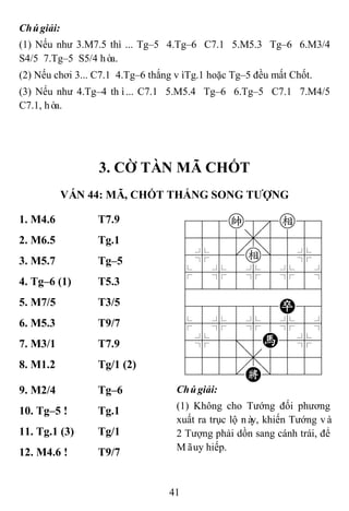 41
Chúgiải:
(1) Nếu như 3.M7.5 thì ... Tg–5 4.Tg–6 C7.1 5.M5.3 Tg–6 6.M3/4
S4/5 7.Tg–5 S5/4 hòa.
(2) Nếu chơi 3... C7.1 4.Tg–6 thắng vìTg.1 hoặc Tg–5 đều mất Chốt.
(3) Nếu như 4.Tg–4 thì... C7.1 5.M5.4 Tg–6 6.Tg–5 C7.1 7.M4/5
C7.1, hòa.
3. CỜ TÀN MÃ CHỐT
VÁN 44: MÃ, CHỐT THẮNG SONG TƢỢNG
1. M4.6 T7.9 788k8e89
4555,5556
4%5[e]5%6
$5%5%5%5^
422222226
488888P86
$5%5%5%5^
4%5;5H5%6
4555,5556
122.K/223
2. M6.5 Tg.1
3. M5.7 Tg–5
4. Tg–6 (1) T5.3
5. M7/5 T3/5
6. M5.3 T9/7
7. M3/1 T7.9
8. M1.2 Tg/1 (2)
9. M2/4 Tg–6 Chúgiải:
(1) Không cho Tướng đối phương
xuất ra trục lộ này, khiến Tướng và
2 Tượng phải dồn sang cánh trái, để
Mãuy hiếp.
10. Tg–5 ! Tg.1
11. Tg.1 (3) Tg/1
12. M4.6 ! T9/7
 