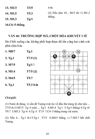 43
13. M2/3 T3/5 trên.
(2) Nếu như 10... S6/5 thì 11.M1.2
thắng.
14. M3.5 T5.3
15. M5.3 Tg/1
16.C6–5 thắng.
VÁN 46: TRƢỜNG HỢP MÃ, CHỐT HÒA KHUYẾT 1 SĨ
Do Chốt xuống sâu, không phối hợp được để tấn công hai cánh nên
phải chịu hòa.
1. M8/7 Tg.1 788a8e89
4H5k,P556
4%5[5]5%6
$5%5%5%5^
422222e26
488888886
$5%5%5%5^
4%5;5'5%6
4555,5556
122.K/223
2. Tg.1 T7.9 (1)
3. M7/5 Tg/1 !
4. M5.4 T7/5 (2)
5. M4/5 T9.7
6. Tg.1 T5.3 hòa
Chúgiải:
(1) Nước đi đúng, vì cần để Tượng trên lui về đầu thủ trung lộ chứ nếu ...
T7/9 thì3.M7/5 Tg–5 (nếu ... Tg/1 4.M5.4 Tg.1 5.Tg/1 thắng) 4.Tg–6!
T9.7 5.M5.3 Tg–6 6.Tg–5 T7.9 7.C4–3 thắng trong vài nước.
(2) Nếu 4... Tg.1 thì5.Tg.1 T7/5 6.M4/5 thắng, vì7.M5.7 bắt chết
Tượng.
 