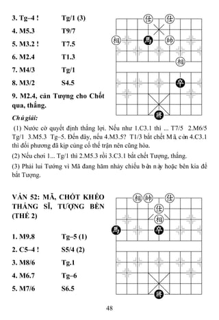 48
3. Tg–4 ! Tg/1 (3) 788a8a889
4555,5556
e%5H5k5%6
$5%5%5%5^
422222e26
488888886
$5%5%5P5^
4%5;5'5%6
4555,5556
122.K/223
4. M5.3 T9/7
5. M3.2 ! T7.5
6. M2.4 T1.3
7. M4/3 Tg/1
8. M3/2 S4.5
9. M2.4, cản Tƣợng cho Chốt
qua, thắng.
Chúgiải:
(1) Nước cờ quyết định thắng lợi. Nếu như 1.C3.1 thì ... T7/5 2.M6/5
Tg/1 3.M5.3 Tg–5. Đến đây, nếu 4.M3.5? T1/3 bắt chết Mã, còn 4.C3.1
thì đối phương đã kịp củng cố thế trận nên cũng hòa.
(2) Nếu chơi 1... Tg/1 thì 2.M5.3 rồi 3.C3.1 bắt chết Tượng, thắng.
(3) Phải lui Tướng vì Mã đang hăm nhảy chiếu bên này hoặc bên kia để
bắt Tượng.
VÁN 52: MÃ, CHỐT KHÉO
THẮNG SĨ, TƢỢNG BỀN
(THẾ 2)
78ek8a889
4555a5556
4%5[e]5%6
H5%5P5%5^
422222226
488888886
$5%5%5%5^
4%5;5'5%6
4555,5556
122.K/223
1. M9.8 Tg–5 (1)
2. C5–4 ! S5/4 (2)
3. M8/6 Tg.1
4. M6.7 Tg–6
5. M7/6 S6.5
 