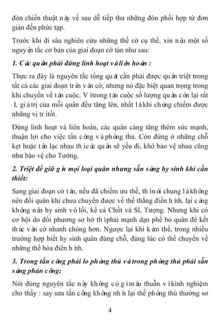 4
đòn chiến thuật này về sau dễ tiếp thu những đòn phối hợp từ đơn
giản đến phức tạp.
Trước khi đi sâu nghiên cứu những thế cờ cụ thể, xin nêu một số
nguyên tắc cơ bản của giai đoạn cờ tàn như sau:
1. Các quân phải đứng linh hoạt vàliên hoàn :
Thực ra đây là nguyên tắc tổng quát cần phải được quán triệt trong
tất cả các giai đoạn trên ván cờ, nhưng nó đặc biệt quan trọng trong
khi chuyển về tàn cuộc. Vìtrong tàn cuộc số lượng quân còn lại rất
ít, giátrị của mỗi quân đều tăng lên, nhất làkhi chúng chiếm được
những vị trítốt.
Đứng linh hoạt và liên hoàn, các quân càng tăng thêm sức mạnh,
thuận lợi cho việc tấn công vàphòng thủ. Còn đứng ở những chỗ
kẹt hoặc tán lạc nhau thìcác quân sẽ yếu đi, khó bảo vệ nhau cũng
như bảo vệ cho Tướng.
2. Triệt để giữ gìn mọi loại quân nhưng sẵn sàng hy sinh khi cần
thiết:
Sang giai đoạn cờ tàn, nếu đã chiếm ưu thế, thìnói chung làkhông
nên đổi quân khi chưa chuyển được về thế thắng điển hình, lại càng
không nên hy sinh vôlối, kể cả Chốt và Sĩ, Tượng. Nhưng khi có
cơ hội do đối phương sơ hở thìphải mạnh dạn phế bỏ quân để kết
thúc ván cờ nhanh chóng hơn. Ngược lại khi kém thế, trong nhiều
trường hợp biết hy sinh quân đúng chỗ, đúng lúc có thể chuyển về
những thế hòa điển hình.
3. Trong tấn công phải lo phòng thủ vàtrong phòng thủ phải sẵn
sàng phản công:
Nói đúng nguyên tắc này không cógìmâu thuẫn vìkinh nghiệm
cho thấy : say sưa tấn công không nhìn lại thế phòng thủ thường sơ
 