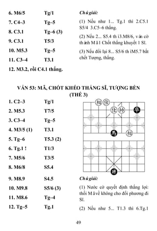 49
6. M6/5 Tg/1 Chúgiải:
(1) Nếu như 1... Tg.1 thì 2.C5.1
S5/4 3.C5–6 thắng.
(2) Nếu 2... S5.4 thì3.M8/6, ván cờ
thành Mã1 Chốt thắng khuyết 1 Sĩ.
(3) Nếu đổi lại 8... S5/6 thìM5.7 bắt
chết Tượng, thắng.
7. C4–3 Tg–5
8. C3.1 Tg–6 (3)
9. C3.1 T5/3
10. M5.3 Tg–5
11. C3–4 T3.1
12. M3.2, rồi C4.1 thắng.
VÁN 53: MÃ, CHỐT KHÉO THẮNG SĨ, TƢỢNG BỀN
(THẾ 3)
1. C2–3 Tg/1 78ea8889
4555ak5P6
4%5[5]5%6
$5%5%5%5^
4222H2e26
488888886
$5%5%5%5^
4%5;5'5%6
4555,5556
122.K/223
2. M5.3 T7/5
3. C3–4 Tg–5
4. M3/5 (1) T3.1
5. Tg–6 T5.3 (2)
6. Tg.1 ! T1/3
7. M5/6 T3/5
8. M6/8 S5.4
9. M8.9 S4.5 Chúgiải:
(1) Nước cờ quyết định thắng lợi:
thối Mãvề không cho đối phương đi
Sĩ.
(2) Nếu như 5... T1.3 thì 6.Tg.1
10. M9.8 S5/6 (3)
11. M8.6 Tg–4
12. Tg–5 Tg.1
 