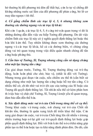 5
hở thường bị đối phương trả đòn dễ thất bại, còn lo tự vệ chống đỡ
không những nước sai lầm của đối phương để phản công, bỏ lỡ cơ
may đảo ngược tình thế.
4. Cố gắng chiếm lĩnh các trục lộ 4, 5, 6 nhưng không xem
thường các đường ngang vàcác trục lộ khác:
Khi còn ít quân, các trục lộ 4, 5, 6 càng trở nên quan trọng vì đó là
những đường dẫn đến việc ưu hiếp Tướng đối phương. Do dó việc
chiếm lĩnh các trục lộ này có ý nghĩa quyết định thắng lợi hoặc thủ
hòa khi kém thế. Tuy nhiên không được xem thường các đường
ngang vàcác trục lộ khác, kể cả các đường biên, vì chúng cũng
đóng vai trò quan trọng trong việc điều quân nhanh chóng để tấn
công hoặc phòng thủ.
5. Cần bảo vệ Tướng, Sĩ, Tượng nhưng cũng cần sử dụng chúng
như một lực lượng tấn công:
Các giai đoạn trước, Tướng, Sĩ, Tượng thường đóng vai trò thụ
động, luôn luôn phải che chở, bảo vệ, (nhất là đối với Tướng).
Nhưng trong giai đoạn tàn cuộc, nếu chiếm ưu thế thìcần biết sử
dụng chúng như một lực lượng tấn công hoặc hỗ trợ tấn công. Có
nhiều thế cờ, chính nhờ vai tròtích cực của tướng của Sĩ hoặc của
Tượng đã quyết định thắng lợi. Tất nhiên nếu thế cờ kém phân hơn
thìviệc bảo vệ chặt chẽ Tướng, Sĩ, Tượng làmột yếu tố quan trọng,
đảm bảo dẫn đến thế hòa.
6. Xác định đúng mức vai tròcủa Chốt trong từng thế cờ cụ thể:
Trong khai cuộc vàtrung cuộc, nói chung vai trò của Chốt rất
khiêm tốn, thường là quân xung kích để triển khai thế trận. Còn
sang giai đoạn tàn cuộc, vai tròcủa Chốt tăng lên rất nhiều vàtrong
nhiều trường hợp nólại giữ vai tròquyết định thắng lợi hoặc góp
phần quyết định thắng lợi. Đối với bên kém thế nócókhả năng góp
phần tạo ra thế hòa hoặc tạo ra khả năng đánh phản đòn. Do đó, cần
 