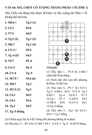 60
VÁN 66: MÃ, CHỐT CÓ TƢỢNG THẮNG PHÁO 1 SĨ (THẾ 1)
Nếu Chốt còn đứng trên được Mãbảo vệ tiến xuống thì Pháo 1 Sĩ
không thể thủ hòa.
1. M5.6 ! Tg/1 (1) 788=c889
455ka5556
4%5[5]5%6
$5%5%5%5^
4222P2226
488888886
$5%5%5%5^
4%5;H'5%6
4555K5556
12E.2/223
2. C5.1 S5.6
3. T7.5 S6/5
4. Tg/1 (2) Tg.1 (3)
5. M6.7 Tg.1 (4)
6. C5–4 ! S5/4
7. Tg–4 (5) S4.5
8. T5/7 P5–6
9. C4–5 P6–5 Chúgiải:
(1) Nếu như 1... P5.4 thì 2.M6.7
chiếu bắt Pháo thắng.
(2) Nước đợi chờ xem đối phương
đi Pháo, Sĩ thế nào.
(3) Nếu như 4... P5–7 thì5.C5.1
Tg–5 6.M6.5 S5/4 7.C5–4 Tg.1
8.M5.7 Tg–4 9.C4–5 P7–5
10.Tg.1 P5–7 11.M7/6 S4.5
12.M6.4 S5/6 13.C5–6 Tg/1
14.Tg–6 thắng.
(4) Nếu như 5... Tg/1 thì 6.C5.1
S5/6 7.Tg.1 thắng.
10. C5–6 Tg–5
11. M7.9 ! S5.6 (6)
12. M9.7 Tg/1
13. M7.5 (7) Tg/1
14. C6.1 S6/5
15. C6.1 S5.6
16. Tg.1 S6/5
17. Tg–5 thắng.
(5) Chiếm ngay lấy lộ 4 để Tướng đối phương không đi ra được
(6) Nếu như 11... P5–4 thì12.M9.7 P4.1 13.C6–5 Tg–4 14.M7/8 thắng.
 