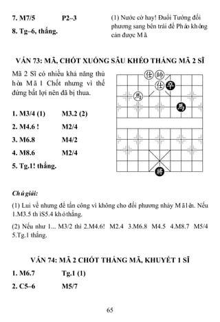 65
7. M7/5 P2–3 (1) Nước cờ hay! Đuổi Tướng đối
phương sang bên trái để Pháo không
cản được Mã.
8. Tg–6, thắng.
VÁN 73: MÃ, CHỐT XUỐNG SÂU KHÉO THẮNG MÃ 2 SĨ
Mã 2 Sĩ có nhiều khả năng thủ
hòa Mã 1 Chốt nhưng vì thế
đứng bất lợi nên đã bị thua.
788ak889
4555aP556
4%h[5]5%6
$5%5%5H5^
422222226
488888886
$5%5%5%5^
4%5;5'5%6
4555,5556
122.K/223
1. M3/4 (1) M3.2 (2)
2. M4.6 ! M2/4
3. M6.8 M4/2
4. M8.6 M2/4
5. Tg.1! thắng.
Chúgiải:
(1) Lui về nhưng để tấn công vì không cho đối phương nhảy Mãlên. Nếu
1.M3.5 thìS5.4 khóthắng.
(2) Nếu như 1... M3/2 thì 2.M4.6! M2.4 3.M6.8 M4.5 4.M8.7 M5/4
5.Tg.1 thắng.
VÁN 74: MÃ 2 CHỐT THẮNG MÃ, KHUYẾT 1 SĨ
1. M6.7 Tg.1 (1)
2. C5–6 M5/7
 