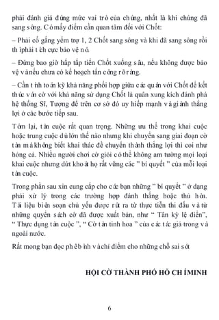 6
phải đánh giá đúng mức vai tròcủa chúng, nhất là khi chúng đã
sang sông. Cómấy điểm cần quan tâm đối với Chốt:
– Phải cố gắng yểm trợ 1, 2 Chốt sang sông và khi đã sang sông rồi
thìphải tích cực bảo vệ nó.
– Đừng bao giờ hấp tấp tiến Chốt xuống sâu, nếu không được bảo
vệ vànếu chưa có kế hoạch tấn công rõràng.
– Cần tính toán kỹ khả năng phối hợp giữa các quân với Chốt để kết
thúc ván cờ với khả năng sử dụng Chốt là quân xung kích đánh phá
hệ thống Sĩ, Tượng để trên cơ sở đó uy hiếp mạnh vàgiành thắng
lợi ở các bước tiếp sau.
Tóm lại, tàn cuộc rất quan trọng. Những ưu thế trong khai cuộc
hoặc trung cuộc dùlớn thế nào nhưng khi chuyển sang giai đoạn cờ
tàn màkhông biết khai thác đề chuyển thành thắng lợi thì coi như
hỏng cả. Nhiều người chơi cờ giỏi cóthể không am tường mọi loại
khai cuộc nhưng dứt khoát họ rất vững các ” bí quyết ” của mỗi loại
tàn cuộc.
Trong phần sau xin cung cấp cho các bạn những ” bí quyết ” ở dạng
phải xử lý trong các trường hợp đánh thắng hoặc thủ hòa.
Tài liệu biên soạn chủ yếu được rút ra từ thực tiễn thi đấu vàtừ
những quyển sách cờ đã được xuất bản, như “ Tân kỳ lệ điển”,
“ Thực dụng tàn cuộc ”, “ Cờ tàn tinh hoa ” của các tác giả trong và
ngoài nước.
Rất mong bạn đọc phêbình vàchỉ điểm cho những chỗ sai sót
HỘI CỜ THÀNH PHỐ HỒ CHÍMINH
 