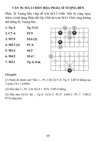 69
VÁN 78: MÃ 2 CHỐT HÒA PHÁO, SĨ TƢỢNG BỀN
Pháo, Sĩ Tượng bền càng dễ hòa Mã2 Chốt. Nếu bị công nguy
hiểm cóthể dùng Pháo đổi lấy Chốt thìcòn Mã1 Chốt cũng không
thể thắng Sĩ, Tượng bền.
1. Tg–4 Tg–5 (1) 788k8a889
45P5aP556
4%5[e]5%6
$5H5%5%5^
42e222226
488888886
c5%5%5%5^
4%5;5'5%6
4555,5556
122.K/223
2. C7–6 P1/5
3. M7/5 S5.6 (2)
4. M5.3 (3) P1–6
5. M3.4 S6.5
6. M4/2 S5.4 !
7. M2.1 Tg–6, hòa.
Chúgiải:
(1) Nước đi chính xác! Nếu 1... P1–3 thì2.C7–6 Tg–5 3.M7.8 thắng sau
2 nước C6.1 vàM8/6.
(2) Nếu như 3... P1–2 thì4.C4.1 S5/6 5.M5.4 thắng.
(3) Nếu như 4.C4.1 thì ... Tg–6 5.C6–5 P1.5! 6.M5.3 P1–7 7.M3.2
P7/6 cũng hòa.
 