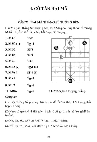 70
4. CỜ TÀN HAI MÃ
VÁN 79: HAI MÃ THẮNG SĨ, TƢỢNG BỀN
Hai Mãphải thắng Sĩ, Tượng bền, vì2 Mãphối hợp theo thế “song
Mãẩm tuyền” thế nào cũng bắt được Sĩ, Tượng.
1. M8.9 T5/3 788=k889
4555a55H6
4H5ae]5%6
$5%5%5%5^
42e222226
488888886
$5%5%5%5^
4%5;5'5%6
4555,5556
122.K/223
2. M9/7 (1) Tg–4
3. M2/3 S5/6
4. M3/5 S4/5
5. M5.7 T3.5
6. Ms.8 (2) Tg.1 (3)
7. M7/6 ! S5.4 (4)
8. M6.8 Tg–5
9. Ms/7 Tg–6
10. M8.6 Tg–5 11. M6/5, bắt Tƣợng thắng.
Chúgiải:
(1) Buộc Tướng đối phương phải xuất ra để rồi đem thêm 1 Mã sang phối
hợp tấn công.
(2) Nước cờ quyết định thắng lợi. Sách vở cũ gọi đây là thế “song Mã ẩm
tuyền”.
(3) Nếu như 6... T5/7 thì 7.M7/5 Tg.1 8.M5/7 thắng.
(4) Nếu như 7... S5/4 thì 8.M8/7 Tg.1 9.M6/5 rồi M5.4 thắng.
 
