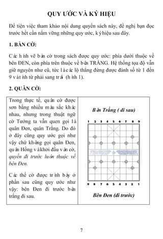 7
QUY ƢỚC VÀ KÝ HIỆU
Để tiện việc tham khảo nội dung quyển sách này, đề nghị bạn đọc
trước hết cần nắm vững những quy ước, kýhiệu sau đây.
1. BÀN CỜ:
Các hình vẽ bàn cờ trong sách được quy ước: phía dưới thuộc về
bên ĐEN, còn phía trên thuộc về bên TRẮNG. Hệ thống tọa độ vẫn
giữ nguyên như cũ, tức làcác lộ thẳng đứng được đánh số từ 1 đến
9 vàtính từ phải sang trái (hình 1).
2. QUÂN CỜ:
Trong thực tế, quân cờ được
sơn bằng nhiều màu sắc khác
nhau, nhưng trong thuật ngữ
cờ Tướng ta vẫn quen gọi là
quân Đen, quân Trắng. Do đó
ở đây cũng quy ước gọi như
vậy chứ không gọi quân Đen,
quân Hồng vàkhởi đầu ván cờ,
quyền đi trước luôn thuộc về
bên Đen.
Các thế cờ được trình bày ở
phần sau cũng quy ước như
vậy: bên Đen đi trước bên
trắng đi sau.
Bên Trắng ( đi sau)
Bên Đen (đi trước)
 