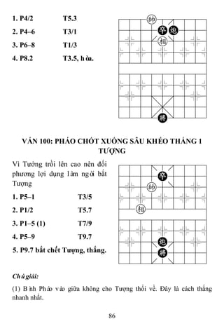 86
1. P4/2 T5.3 788k8889
4555PC556
4%5[e]5%6
$5%5%5%5^
422222226
488888886
$5%5%5%5^
4%5;5'5%6
4555,5556
122.K/223
2. P4–6 T3/1
3. P6–8 T1/3
4. P8.2 T3.5, hòa.
VÁN 100: PHÁO CHỐT XUỐNG SÂU KHÉO THẮNG 1
TƢỢNG
Vì Tướng trồi lên cao nên đối
phương lợi dụng làm ngòi bắt
Tượng
788=8889
4555P5556
4%5k5]5%6
$5%5%5%5^
42e222226
488888886
$5%5%5%5^
4%5;C'5%6
4555K5556
122.2/223
1. P5–1 T3/5
2. P1/2 T5.7
3. P1–5 (1) T7/9
4. P5–9 T9.7
5. P9.7 bắt chết Tƣợng, thắng.
Chúgiải:
(1) Bình Pháo vào giữa không cho Tượng thối về. Đây là cách thắng
nhanh nhất.
 