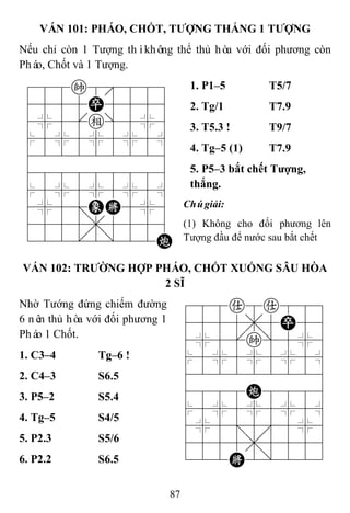 87
VÁN 101: PHÁO, CHỐT, TƢỢNG THẮNG 1 TƢỢNG
Nếu chỉ còn 1 Tượng thìkhông thể thủ hòa với đối phương còn
Pháo, Chốt và 1 Tượng.
788k8889
4555P5556
4%5[e]5%6
$5%5%5%5^
422222226
488888886
$5%5%5%5^
4%5;EK5%6
4555,5556
122.2/22C
1. P1–5 T5/7
2. Tg/1 T7.9
3. T5.3 ! T9/7
4. Tg–5 (1) T7.9
5. P5–3 bắt chết Tƣợng,
thắng.
Chúgiải:
(1) Không cho đối phương lên
Tượng đầu để nước sau bắt chết
VÁN 102: TRƢỜNG HỢP PHÁO, CHỐT XUỐNG SÂU HÒA
2 SĨ
Nhờ Tướng đứng chiếm đường
6 nên thủ hòa với đối phương 1
Pháo 1 Chốt.
788a8a889
4555,5P56
4%5[k]5%6
$5%5%5%5^
422222226
4888C8886
$5%5%5%5^
4%5;5'5%6
4555,5556
122K2/223
1. C3–4 Tg–6 !
2. C4–3 S6.5
3. P5–2 S5.4
4. Tg–5 S4/5
5. P2.3 S5/6
6. P2.2 S6.5
 