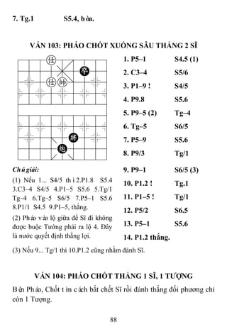88
7. Tg.1 S5.4, hòa.
VÁN 103: PHÁO CHỐT XUỐNG SÂU THẮNG 2 SĨ
788a8889
4555,5P56
4%5ak]5%6
$5%5%5%5^
422222226
488888886
$5%5%5%5^
4%5;5K5%6
4555C5556
122.2/223
1. P5–1 S4.5 (1)
2. C3–4 S5/6
3. P1–9 ! S4/5
4. P9.8 S5.6
5. P9–5 (2) Tg–4
6. Tg–5 S6/5
7. P5–9 S5.6
8. P9/3 Tg/1
Chúgiải:
(1) Nếu 1... S4/5 thì2.P1.8 S5.4
3.C3–4 S4/5 4.P1–5 S5.6 5.Tg/1
Tg–4 6.Tg–5 S6/5 7.P5–1 S5.6
8.P1/1 S4.5 9.P1–5, thắng.
(2) Pháo vào lộ giữa để Sĩ đi không
được buộc Tướng phải ra lộ 4. Đây
là nước quyết định thắng lợi.
9. P9–1 S6/5 (3)
10. P1.2 ! Tg.1
11. P1–5 ! Tg/1
12. P5/2 S6.5
13. P5–1 S5.6
14. P1.2 thắng.
(3) Nếu 9... Tg/1 thì 10.P1.2 cũng nhằm đánh Sĩ.
VÁN 104: PHÁO CHỐT THẮNG 1 SĨ, 1 TƢỢNG
Bên Pháo, Chốt tìm cách bắt chết Sĩ rồi đánh thắng đối phương chỉ
còn 1 Tượng.
 