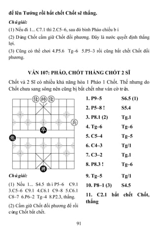 91
để lên Tƣớng rồi bắt chết Chốt sẽ thắng.
Chúgiải:
(1) Nếu đi 1... C7.1 thì 2.C5–6, sau đó bình Pháo chiếu bí.
(2) Dùng Chốt cầm giữ Chốt đối phương. Đây là nước quyết định thắng
lợi.
(3) Cũng có thể chơi 4.P5.6 Tg–6 5.P5–3 rồi cũng bắt chết Chốt đối
phương.
VÁN 107: PHÁO, CHỐT THẮNG CHỐT 2 SĨ
Chốt và 2 Sĩ có nhiều khả năng hòa 1 Pháo 1 Chốt. Thế nhưng do
Chốt chưa sang sông nên cũng bị bắt chết như ván cờ trên.
788aka889
4555,5556
4%5[5]5%6
$5%5%5%5p
4222P2226
C88888886
$5%5%5%5^
4%5;5'5%6
4555,5556
122.K/223
1. P9–5 S6.5 (1)
2. P5–8 ! S5.4
3. P8.1 (2) Tg.1
4. Tg–6 Tg–6
5. C5–4 Tg–5
6. C4–3 Tg/1
7. C3–2 Tg.1
8. P8.3 ! Tg–6
Chúgiải:
(1) Nếu 1... S4.5 thìP5–6 C9.1
3.C5–6 C9.1 4.C6.1 C9–8 5.C6.1
C8–7 6.P6–2 Tg–4 8.P2.3, thắng.
(2) Cầm giữ Chốt đối phương để rồi
cùng Chốt bắt chết.
9. Tg–5 Tg/1
10. P8–1 (3) S4.5
11. C2.1 bắt chết Chốt,
thắng
 