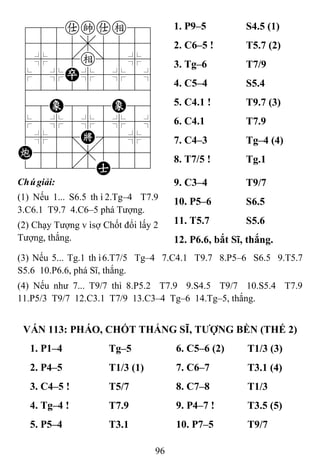 96
788akae89
4555,5556
4%5[e]5%6
$5%P%5%5^
422222226
48E888E86
$5%5%5%5^
4%5;K'5%6
C555,5556
122.2A223
1. P9–5 S4.5 (1)
2. C6–5 ! T5.7 (2)
3. Tg–6 T7/9
4. C5–4 S5.4
5. C4.1 ! T9.7 (3)
6. C4.1 T7.9
7. C4–3 Tg–4 (4)
8. T7/5 ! Tg.1
Chúgiải:
(1) Nếu 1... S6.5 thì2.Tg–4 T7.9
3.C6.1 T9.7 4.C6–5 phá Tượng.
(2) Chạy Tượng vìsợ Chốt đổi lấy 2
Tượng, thắng.
9. C3–4 T9/7
10. P5–6 S6.5
11. T5.7 S5.6
12. P6.6, bắt Sĩ, thắng.
(3) Nếu 5... Tg.1 thì6.T7/5 Tg–4 7.C4.1 T9.7 8.P5–6 S6.5 9.T5.7
S5.6 10.P6.6, phá Sĩ, thắng.
(4) Nếu như 7... T9/7 thì 8.P5.2 T7.9 9.S4.5 T9/7 10.S5.4 T7.9
11.P5/3 T9/7 12.C3.1 T7/9 13.C3–4 Tg–6 14.Tg–5, thắng.
VÁN 113: PHÁO, CHỐT THẮNG SĨ, TƢỢNG BỀN (THẾ 2)
1. P1–4 Tg–5 6. C5–6 (2) T1/3 (3)
2. P4–5 T1/3 (1) 7. C6–7 T3.1 (4)
3. C4–5 ! T5/7 8. C7–8 T1/3
4. Tg–4 ! T7.9 9. P4–7 ! T3.5 (5)
5. P5–4 T3.1 10. P7–5 T9/7
 