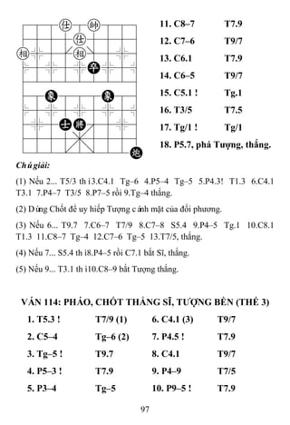97
788a8k889
4555a5556
e%5[e]5%6
$5%5%P%5^
422222226
48E888E86
$5%5%5%5^
4%5AK'5%6
4555,5556
122.2/22C
11. C8–7 T7.9
12. C7–6 T9/7
13. C6.1 T7.9
14. C6–5 T9/7
15. C5.1 ! Tg.1
16. T3/5 T7.5
17. Tg/1 ! Tg/1
18. P5.7, phá Tƣợng, thắng.
Chúgiải:
(1) Nếu 2... T5/3 thì3.C4.1 Tg–6 4.P5–4 Tg–5 5.P4.3! T1.3 6.C4.1
T3.1 7.P4–7 T3/5 8.P7–5 rồi 9.Tg–4 thắng.
(2) Dùng Chốt để uy hiếp Tượng cánh mặt của đối phương.
(3) Nếu 6... T9.7 7.C6–7 T7/9 8.C7–8 S5.4 9.P4–5 Tg.1 10.C8.1
T1.3 11.C8–7 Tg–4 12.C7–6 Tg–5 13.T7/5, thắng.
(4) Nếu 7... S5.4 thì8.P4–5 rồi C7.1 bắt Sĩ, thắng.
(5) Nếu 9... T3.1 thì10.C8–9 bắt Tượng thắng.
VÁN 114: PHÁO, CHỐT THẮNG SĨ, TƢỢNG BỀN (THẾ 3)
1. T5.3 ! T7/9 (1) 6. C4.1 (3) T9/7
2. C5–4 Tg–6 (2) 7. P4.5 ! T7.9
3. Tg–5 ! T9.7 8. C4.1 T9/7
4. P5–3 ! T7.9 9. P4–9 T7/5
5. P3–4 Tg–5 10. P9–5 ! T7.9
 