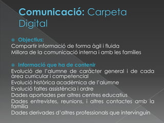  Objectius:
Compartir informació de forma àgil i fluida
Millora de la comunicació interna i amb les famílies
 Informació que ha de contenir
Evolució de l’alumne de caràcter general i de cada
àrea curricular i competencial
Evolució històrica acadèmica de l’alumne
Evolució faltes assistència i ordre
Dades aportades per altres centres educatius
Dades entrevistes, reunions, i altres contactes amb la
família
Dades derivades d’altres professionals que intervinguin
 
