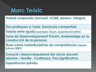 Treball cooperatiu (inclusió, CCBB, desenv. íntegre)
Dos professors a l’aula. Docència compartida
Tutoria entre iguals (exemples: Duran, experiència institut)
Zona de Desenvolupament Pròxim. Andamiatge en la
construcció de la persona.
Àrea comú metadisciplinar de competències (Zabala
&Arnau 2007)
Creació i desenvolupament del vincle docent-
alumne – família . Confiança. Pers.significativa.
Experiències prèvies
 