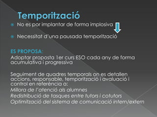  No es por implantar de forma implosiva
 Necessitat d’una pausada temporització
ES PROPOSA:
Adoptar proposta 1er curs ESO cada any de forma
acumulativa i progressiva
Seguiment de quadres temporals on es detallen
accions, responsable, temporització i avaluació i
control en referència a:
Millora de l’atenció als alumnes
Redistribució de tasques entre tutors i cotutors
Optimització del sistema de comunicació intern/extern
 