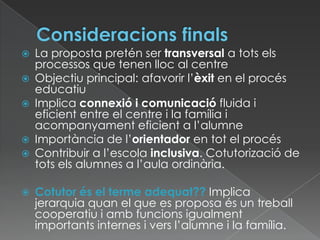  La proposta pretén ser transversal a tots els
processos que tenen lloc al centre
 Objectiu principal: afavorir l’èxit en el procés
educatiu
 Implica connexió i comunicació fluida i
eficient entre el centre i la família i
acompanyament eficient a l’alumne
 Importància de l’orientador en tot el procés
 Contribuir a l’escola inclusiva. Cotutorizació de
tots els alumnes a l’aula ordinària.
 Cotutor és el terme adequat?? Implica
jerarquia quan el que es proposa és un treball
cooperatiu i amb funcions igualment
importants internes i vers l’alumne i la família.
 
