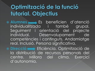  Alumnes Es beneficien d’atenció
individualitzada i també grupal.
Seguiment i orientació del projecte
individual. Desenvolupament de
competències i continguts. Andamiatge
real. Inclusió. Persona significativa.
 Direcció Eficiència. Optimització de
la distribució de recursos personals del
centre. Millora del clima. Exercici
d’autonomia.
 