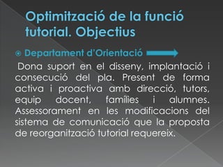  Departament d’Orientació
Dona suport en el disseny, implantació i
consecució del pla. Present de forma
activa i proactiva amb direcció, tutors,
equip docent, famílies i alumnes.
Assessorament en les modificacions del
sistema de comunicació que la proposta
de reorganització tutorial requereix.
 