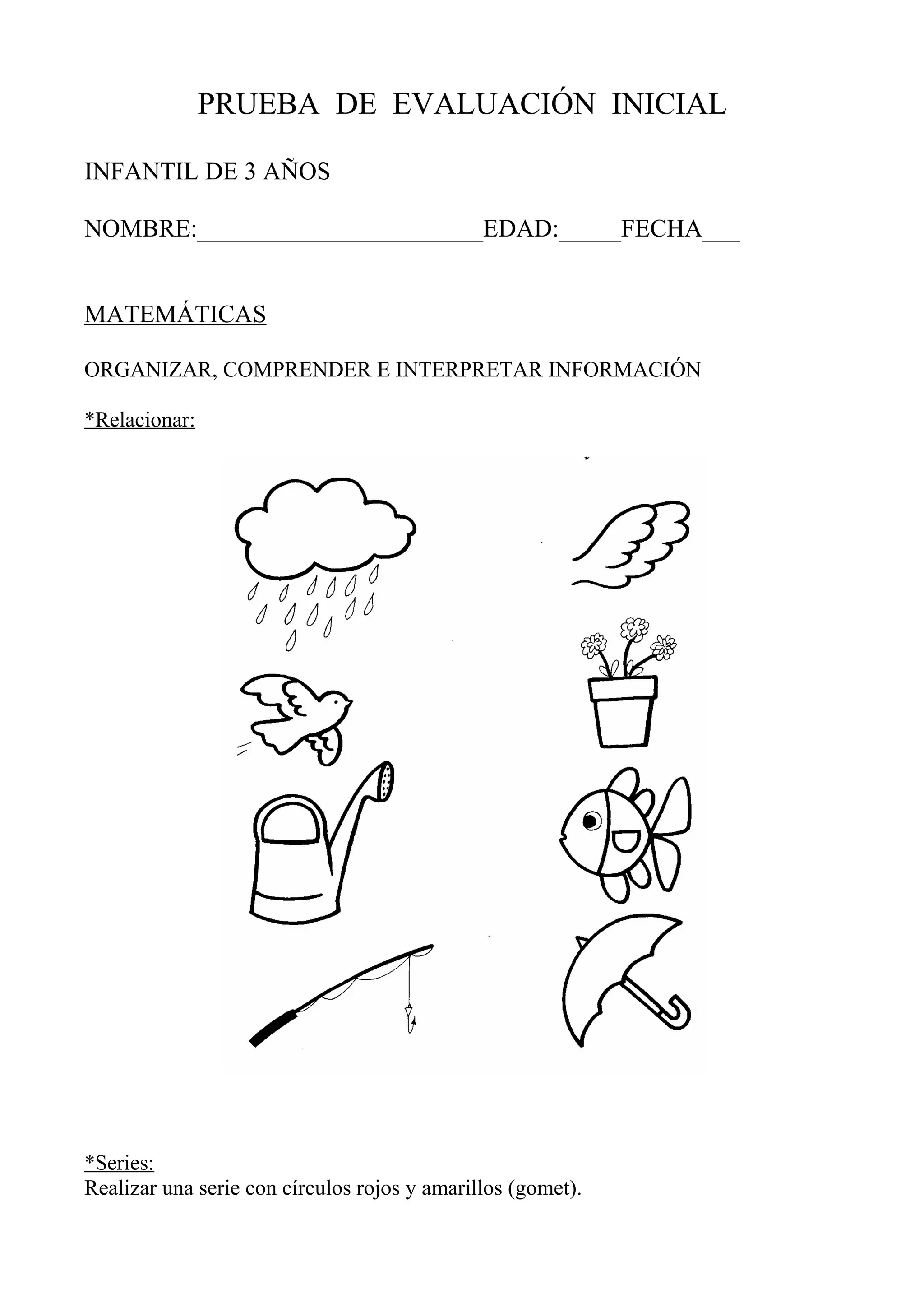 PRUEBA DE EVALUACIÓN INICIAL
INFANTIL DE 3 AÑOS
NOMBRE:_______________________EDAD:_____FECHA___
MATEMÁTICAS
ORGANIZAR, COMPRENDER E INTERPRETAR INFORMACIÓN
*Relacionar:
*Series:
Realizar una serie con círculos rojos y amarillos (gomet).