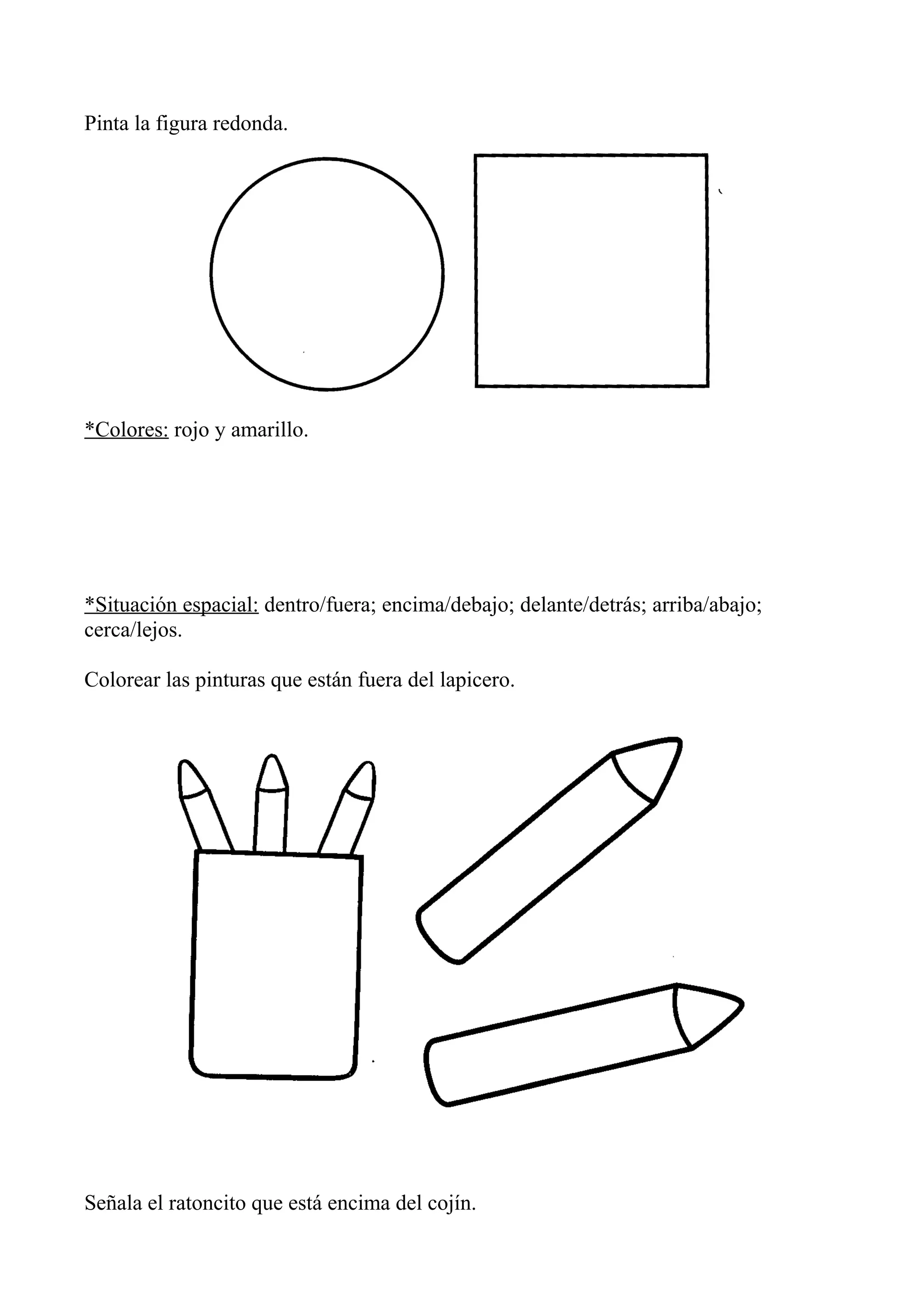 Pinta la figura redonda.
*Colores: rojo y amarillo.
*Situación espacial: dentro/fuera; encima/debajo; delante/detrás; arriba/abajo;
cerca/lejos.
Colorear las pinturas que están fuera del lapicero.
Señala el ratoncito que está encima del cojín.