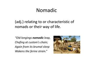 Nomadic
(adj.) relating to or characteristic of
nomads or their way of life.
“Old longings nomadic leap,
Chafing at custom's chain;
Again from its brumal sleep
Wakens the ferine strain.”
 