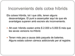 InconvenientsdelscotxehíbridsElscotxeshíbrids, tot i que útils, tenenalgunsdesavantatges. El punt a assenyalar aquí és que elsavantatges superen ambescreixelsinconvenients.Altcost: híbridscosten entre $ 2.000 a 5.000 $ mésque les sevesversions no-Híbrid.Tenenmés pes a causa delspaquets de bateries.Algunsestats cobren càrrecsaddicionals per al registre.