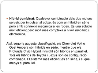 Híbridcombinat: Qualsevolcombinaciódels dos motorsserveix per impulsar al cotxe, éscom un híbrid en sèrieperòambconnexiómecànica a les rodes. És una soluciómolteficientperòmoltmés complexa a nivellmecànic i electrònica.Així, segonsaquestaclassificació, elsChevrolet Volt o Opel Amperasónhíbrids en sèrie, mentre que els Profunda CivicHybrid i Insightsónhíbrids en paral·lel. Totselshíbrids de Toyota i Lexussón de configuració combinada. El sistema méseficientés en sèrie, i el que menys el paral·lel.