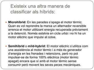 Existeix una altra manera de classificaralshíbrids:Microhíbrid: En les paradess’apaga el motor tèrmic. Quan es volreprendre la marxa un alternador reversible arrenca el motor utilitzantenergia recuperada prèviament a la detenció. Nomésestalvia en cicle urbà i no hi ha un motor elèctric que impulsi al cotxe.Semihíbrido mild-hybrid: El motor elèctrics’utilitzacom una assistència al motor tèrmic i a mésés generador d’energia en les frenades i retencions, però no pot impulsar-se de forma 100% elèctrica (motor tèrmicapagat) encara que sí amb el motor tèrmicsense consumir peròmovent les seves peces mecàniques.