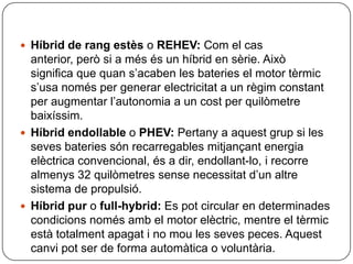 Híbrid de rangestès o REHEV:Com el cas anterior, però si a mésés un híbrid en sèrie. Això significa que quans’acaben les bateries el motor tèrmics’usanomés per generar electricitat a un règimconstant per augmentarl’autonomia a un cost per quilòmetrebaixíssim.Híbridendollable o PHEV:Pertany a aquestgrup si les sevesbateriessónrecarregablesmitjançantenergiaelèctrica convencional, és a dir, endollant-lo, i recorre almenys 32 quilòmetressensenecessitatd’unaltre sistema de propulsió.Híbridpur o full-hybrid: Es pot circular en determinadescondicionsnomésamb el motor elèctric, mentre el tèrmicestàtotalmentapagat i no mou les seves peces. Aquestcanvipot ser de forma automàtica o voluntària.