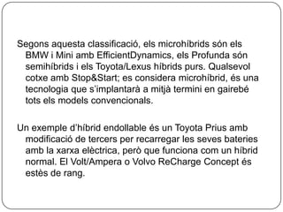 Segonsaquestaclassificació, elsmicrohíbridssónels BMW i Mini ambEfficientDynamics, els Profunda sónsemihíbrids i els Toyota/Lexushíbridspurs. QualsevolcotxeambStop&Start; es considera microhíbrid, és una tecnologia que s’implantarà a mitjàtermini en gairebétotselsmodelsconvencionals.Un exempled’híbridendollableés un Toyota Priusambmodificació de tercers per recarregar les sevesbateriesamb la xarxaelèctrica, però que funciona com un híbrid normal. El Volt/Ampera o Volvo ReCharge Concept ésestès de rang.