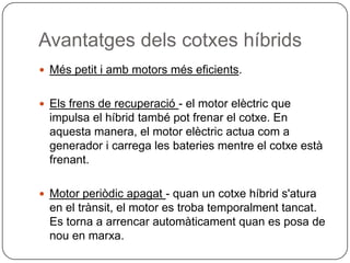 AvantatgesdelscotxeshíbridsMéspetit i ambmotorsméseficients.Elsfrens de recuperació- el motor elèctric que impulsa el híbrid també pot frenar el cotxe. En aquesta manera, el motor elèctricactuacom a generador i carrega les bateriesmentre el cotxeestàfrenant.Motor periòdicapagat- quan un cotxehíbrids'atura en el trànsit, el motor es trobatemporalmenttancat. Es torna a arrencarautomàticamentquan es posa de nou en marxa.