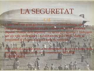 LA SEGURETAT
                   
 L’any 1947, un gran globus alemany, el Hindenburg, ple
  d’aquest gas, va explotar en ple vol;van morir 35 persones.
  Aquest “Titànic dels zepelins” va servir per apartar l’ hidrogen
  per als vols aeroestàtics i substituir-los pel l’Heli. Molts es
  pregunten si això no succeirà amb els vehicles.

  Però amb el pas dels anys, s’ha descobert que es va cremar pels
  materials utilitzats en la seva construcció. NO PER
  L’HIDROGEN.
 