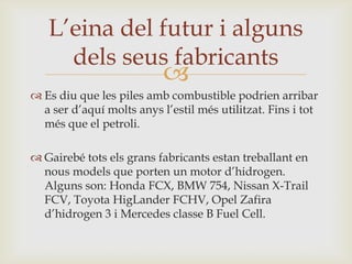 L’eina del futur i alguns
     dels seus fabricants
                           
 Es diu que les piles amb combustible podrien arribar
  a ser d’aquí molts anys l’estil més utilitzat. Fins i tot
  més que el petroli.

 Gairebé tots els grans fabricants estan treballant en
  nous models que porten un motor d’hidrogen.
  Alguns son: Honda FCX, BMW 754, Nissan X-Trail
  FCV, Toyota HigLander FCHV, Opel Zafira
  d’hidrogen 3 i Mercedes classe B Fuel Cell.
 
