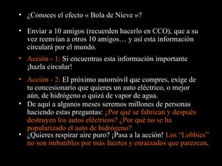 ¿Conoces el efecto « Bola de Nieve »? Enviar a 10 amigos (recuerden hacerlo en CCO), que a su vez reenvían a otros 10 amigos… y así esta información circulará por el mundo. Acción - 1:  Si encuentras esta información importante ¡hazla circular! De aquí a algunos meses seremos millones de personas haciendo estas preguntas:  ¿Por qué se fabrican y después destruyen los autos eléctricos? ¿Por qué no se ha popularizado el auto de hidrógeno? Acción - 2:  El próximo automóvil que compres, exige de tu concesionario que quieres un auto eléctrico, o mejor aún, de hidrógeno o quizá de vapor de agua. ¿Quieres respirar aire puro? ¡ Pasa a la acción !  Los “Lobbies” no son imbatibles por más fuertes y enraizados que parezcan . 