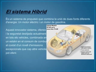 És un sistema de propulsió que combina la unió de dues fonts diferents
d'energia: Un motor elèctric i un motor de gasolina.

Aquest innovador sistema, ofereix la
i la seguretat desitjada actualment
en tots els vehicles, combinada amb
un estalvi en el consum de combustible
al costat d'un nivell d'emissions
excepcionals que cap altre vehicle
pot oferir.
 