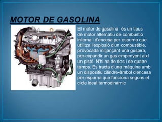 El motor de gasolina és un tipus
de motor alternatiu de combustió
interna i d'encesa per espurna que
utilitza l'explosió d'un combustible,
provocada mitjançant una guspira,
per expandir un gas empenyent així
un pistó. N'hi ha de dos i de quatre
temps. Es tracta d'una màquina amb
un dispositiu cilindre-èmbol d'encesa
per espurna que funciona segons el
cicle ideal termodinàmic
 