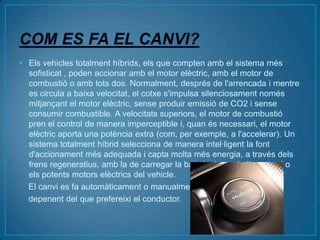• Els vehicles totalment híbrids, els que compten amb el sistema més
  sofisticat , poden accionar amb el motor elèctric, amb el motor de
  combustió o amb tots dos. Normalment, després de l'arrencada i mentre
  es circula a baixa velocitat, el cotxe s'impulsa silenciosament només
  mitjançant el motor elèctric, sense produir emissió de CO2 i sense
  consumir combustible. A velocitats superiors, el motor de combustió
  pren el control de manera imperceptible i, quan és necessari, el motor
  elèctric aporta una potència extra (com, per exemple, a l'accelerar). Un
  sistema totalment híbrid selecciona de manera intel·ligent la font
  d'accionament més adequada i capta molta més energia, a través dels
  frens regeneratius, amb la de carregar la bateria, la qual alimenta el o
  els potents motors elèctrics del vehicle.
  El canvi es fa automàticament o manualment,
  depenent del que prefereixi el conductor.
 