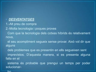 • DESVENTATGES
1.-Alt preu de compra
2.-Molta tecnologia i poques proves
 Com que la tecnologia dels cotxes híbrids és relativament
nova,
 el seu acompliment segueix sense provar. Això vol dir que
alguns
 dels problemes que es presentin en ells segueixen sent
 imprevistos. D'aquesta manera, si es presenta alguna
falla en el
 sistema és probable que prengui un temps per poder
solucionar-
 