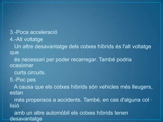 3.-Poca acceleració
4.-Alt voltatge
   Un altre desavantatge dels cotxes híbrids és l'alt voltatge
que
   és necessari per poder recarregar. També podria
ocasionar
   curts circuits.
5.-Poc pes
   A causa que els cotxes híbrids són vehicles més lleugers,
estan
   més propensos a accidents. També, en cas d'alguna col ·
lisió
   amb un altre automòbil els cotxes híbrids tenen
desavantatge
 