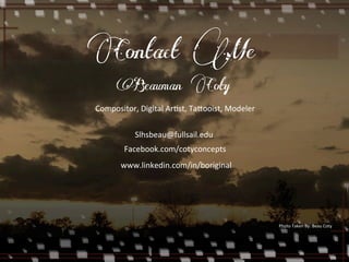 Contact Me 
Beauman Coty 
Compositor, 
Digital 
ArEst, 
Ta5ooist, 
Modeler 
Slhsbeau@fullsail.edu 
Facebook.com/cotyconcepts 
www.linkedin.com/in/boriginal 
Photo 
Taken 
By: 
Beau 
Coty 
