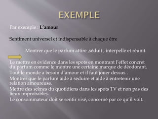 Par exemple : L’amour
Sentiment universel et indispensable à chaque être
Montrer que le parfum attire ,séduit , interpelle et réunit.
Le mettre en évidence dans les spots en montrant l’effet concret
du parfum comme le montre une certaine marque de déodorant.
Tout le monde a besoin d’amour et il faut jouer dessus .
Montrer que le parfum aide à séduire et aide à entretenir une
relation amoureuse.
Mettre des scènes du quotidiens dans les spots TV et non pas des
lieux improbables.
Le consommateur doit se sentir visé, concerné par ce qu’il voit.
 