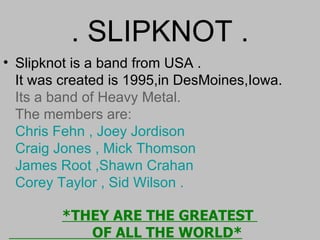 . SLIPKNOT . Slipknot is a band from USA . It was created is 1995,in DesMoines,Iowa. Its a band of Heavy Metal. The members are: Chris Fehn   ,   Joey Jordison   Craig Jones   ,   Mick Thomson   James Root ,Shawn Crahan Corey Taylor   ,   Sid Wilson .     *THEY ARE THE GREATEST    OF ALL THE WORLD* 