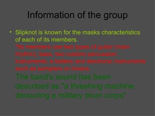 Information of the group Slipknot is known for the masks characteristics of each of its members. *Its members use two types of guitar (main rhythm), bass, two custom percussion instruments, a battery and electronic instruments such as samplers or mixers.   The band's sound has been described as "a threshing machine devouring a military drum corps"   