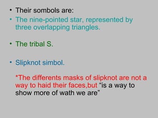 Their sombols are: The nine-pointed star, represented by three overlapping triangles. The tribal S. Slipknot simbol. *The differents masks of slipknot are not a way to haid their faces,but  “is a way to show more of wath we are” 