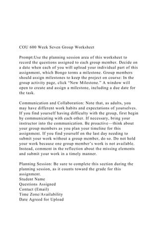 COU 600 Week Seven Group Worksheet
Prompt:Use the planning session area of this worksheet to
record the questions assigned to each group member. Decide on
a date when each of you will upload your individual part of this
assignment, which Bongo terms a milestone. Group members
should assign milestones to keep the project on course: In the
group activity page, click “New Milestone.” A window will
open to create and assign a milestone, including a due date for
the task.
Communication and Collaboration: Note that, as adults, you
may have different work habits and expectations of yourselves.
If you find yourself having difficulty with the group, first begin
by communicating with each other. If necessary, bring your
instructor into the communication. Be proactive—think about
your group members as you plan your timeline for this
assignment. If you find yourself on the last day needing to
submit your work without a group member, do so. Do not hold
your work because one group member’s work is not available.
Instead, comment in the reflection about the missing elements
and submit your work in a timely manner.
Planning Session: Be sure to complete this section during the
planning session, as it counts toward the grade for this
assignment.
Student Name
Questions Assigned
Contact (Email)
Time Zone/Availability
Date Agreed for Upload
 